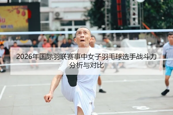 2026年国际羽联赛事中女子羽毛球选手战斗力分析与对比