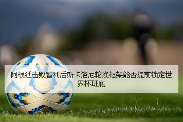阿根廷击败智利后斯卡洛尼轮换框架能否提前锁定世界杯班底