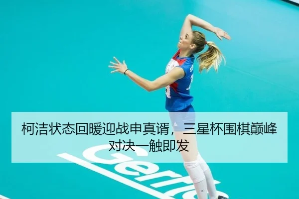 柯洁状态回暖迎战申真谞，三星杯围棋巅峰对决一触即发