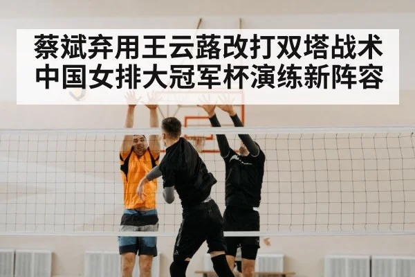 蔡斌弃用王云蕗改打双塔战术 中国女排大冠军杯演练新阵容