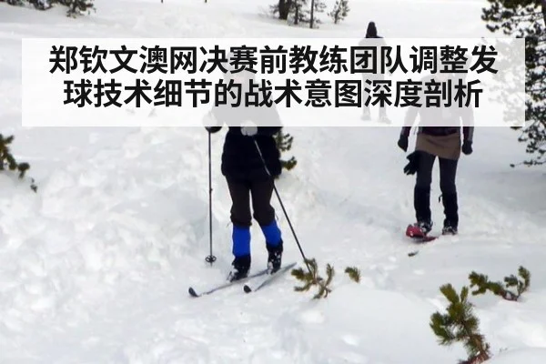 郑钦文澳网决赛前教练团队调整发球技术细节的战术意图深度剖析
